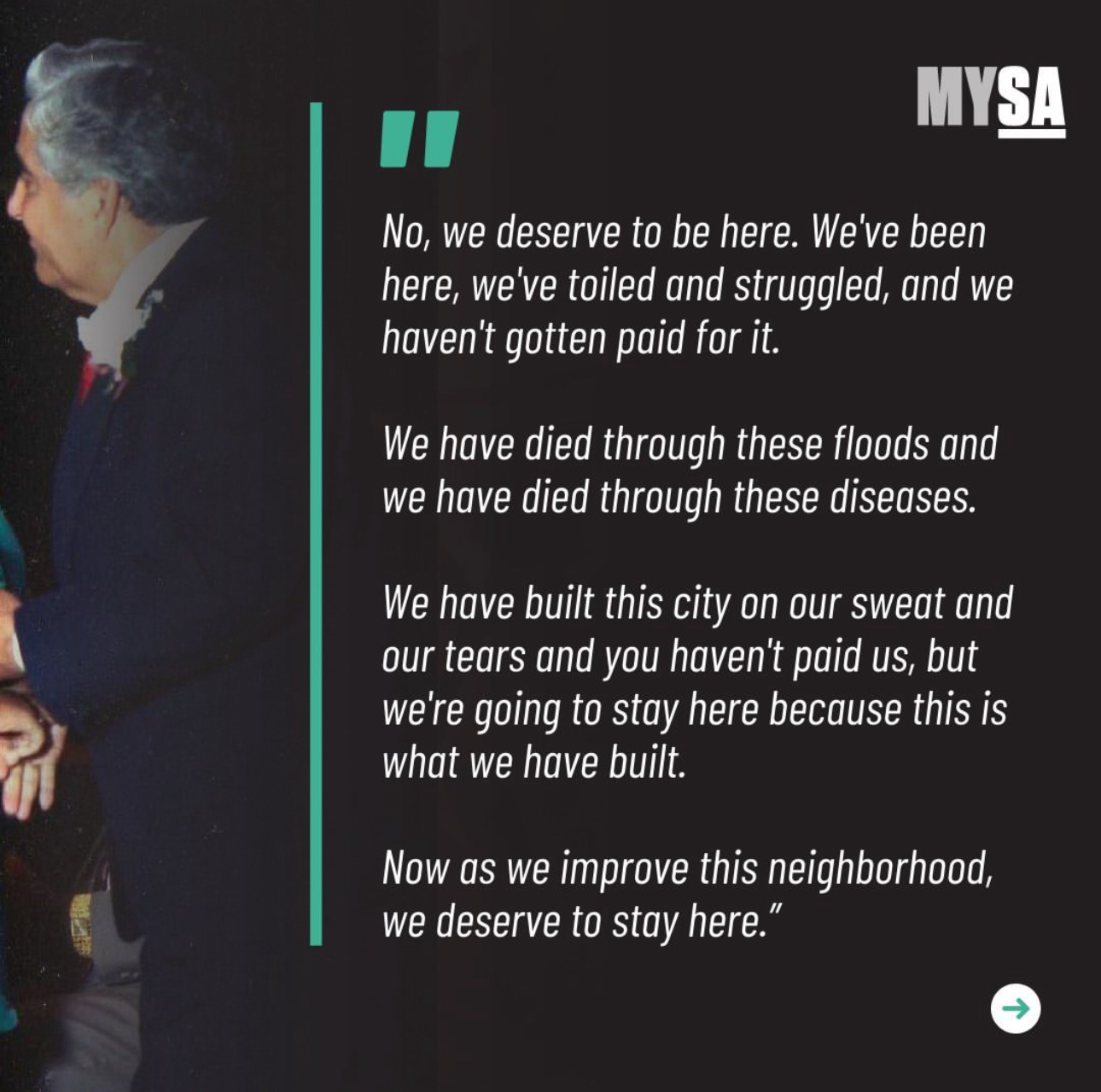 'No, we deserve to be here. We've been here, we've toiled and struggled, and we haven't gotten paid for it. We have died through these floods and we have died through these diseases. We have built this city on our sweat and our tears and you haven't paid us, but we're going to stay here because this is what we have built. Now as we improve this neighborhood, we deserve to stay here.
